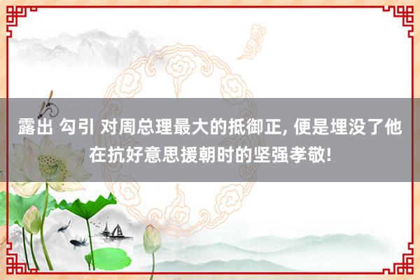 露出 勾引 对周总理最大的抵御正, 便是埋没了他在抗好意思援朝时的坚强孝敬!