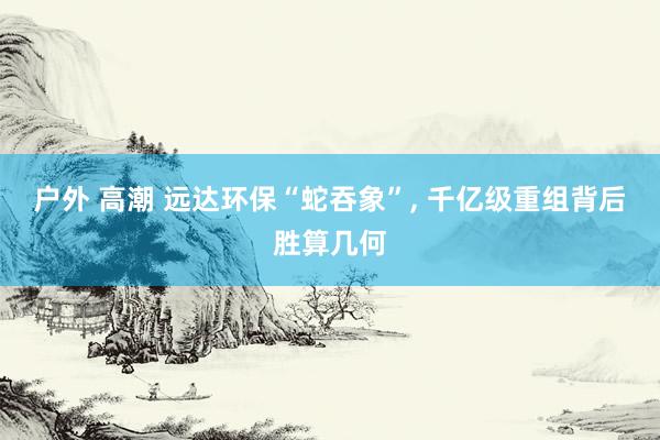 户外 高潮 远达环保“蛇吞象”, 千亿级重组背后胜算几何