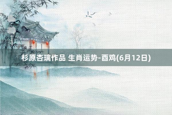 杉原杏璃作品 生肖运势-酉鸡(6月12日)