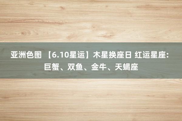 亚洲色图 【6.10星运】木星换座日 红运星座: 巨蟹、双鱼、金牛、天蝎座