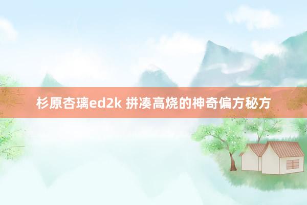 杉原杏璃ed2k 拼凑高烧的神奇偏方秘方