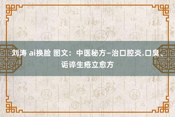 刘涛 ai换脸 图文：中医秘方—治口腔炎.口臭、诟谇生疮立愈方