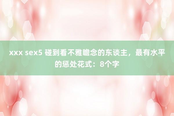 xxx sex5 碰到看不雅瞻念的东谈主,最有水平的惩处花式:8个字