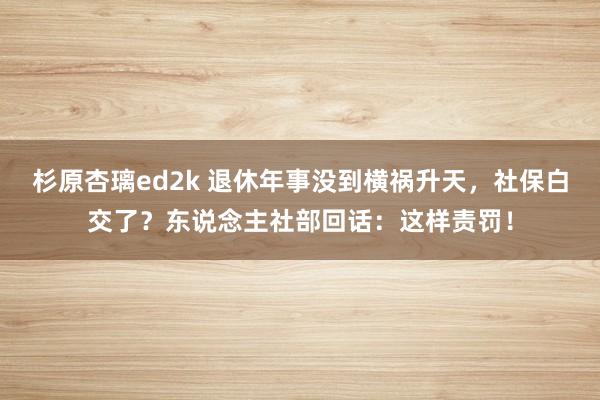杉原杏璃ed2k 退休年事没到横祸升天,社保白交了?东说念主社部回话:这样责罚!