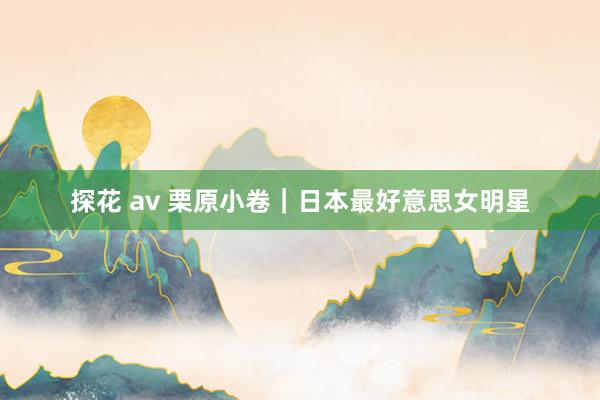 探花 av 栗原小卷｜日本最好意思女明星